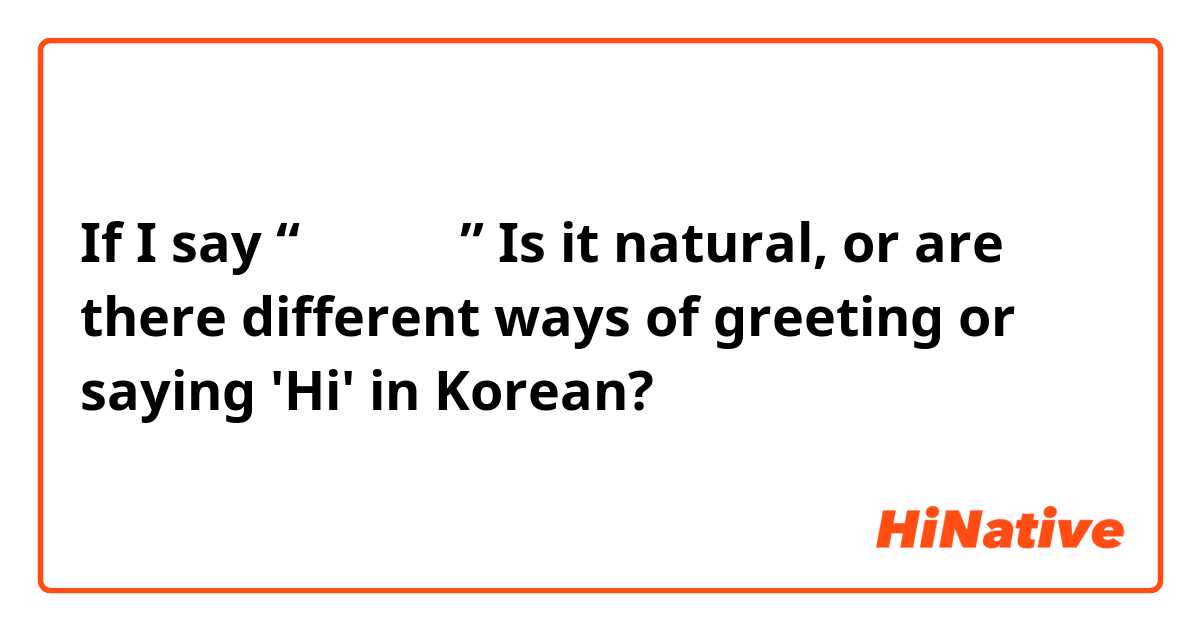 If I say “안녕하세요” Is it natural, or are there different ways of greeting or saying 'Hi' in Korean?