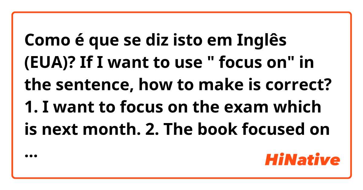 Como é que se diz isto em Inglês (EUA)? If I want to use " focus on" in the sentence, how to make is correct? 
1. I want to focus on the exam which is next month.
2. The book focused on mindset for English learners.

Is it  correct sentences? 