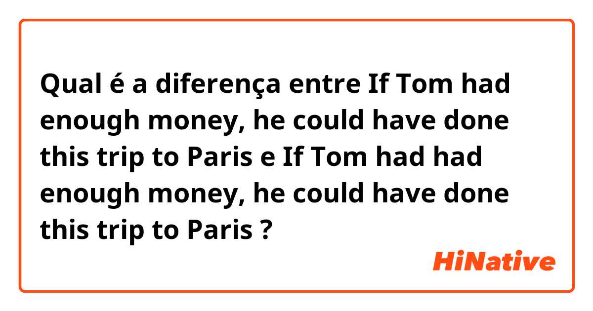 Qual é a diferença entre If Tom had enough money, he could have done this trip to Paris  e  If Tom had had enough money, he could have done this trip to Paris ?