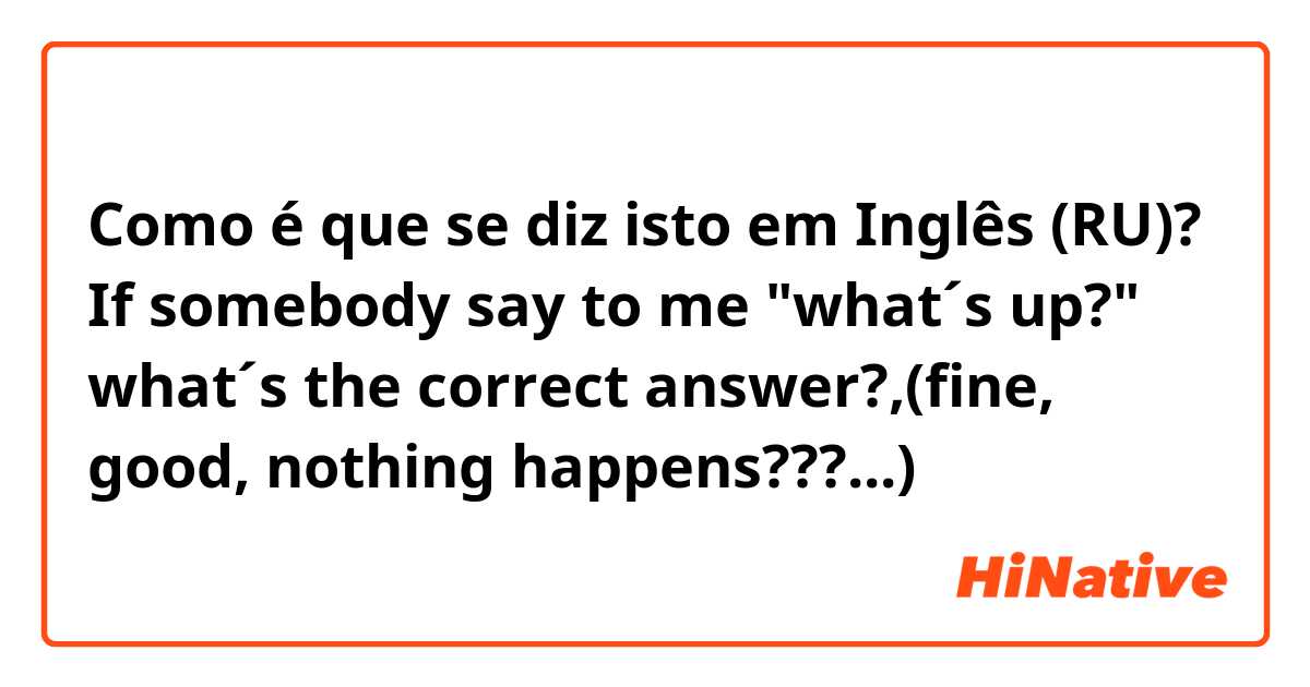 Como é que se diz isto em Inglês (RU)? If somebody say to me "what´s up?" what´s the correct answer?,(fine, good, nothing happens???...)