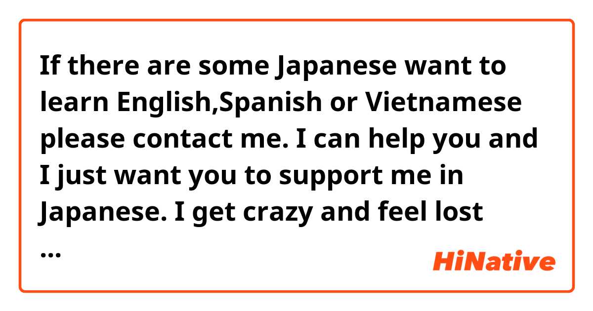 If there are some Japanese want to learn English,Spanish or Vietnamese please contact me. I can help you and I just want you to support me in Japanese. I get crazy and feel lost when study it. (=.=)!