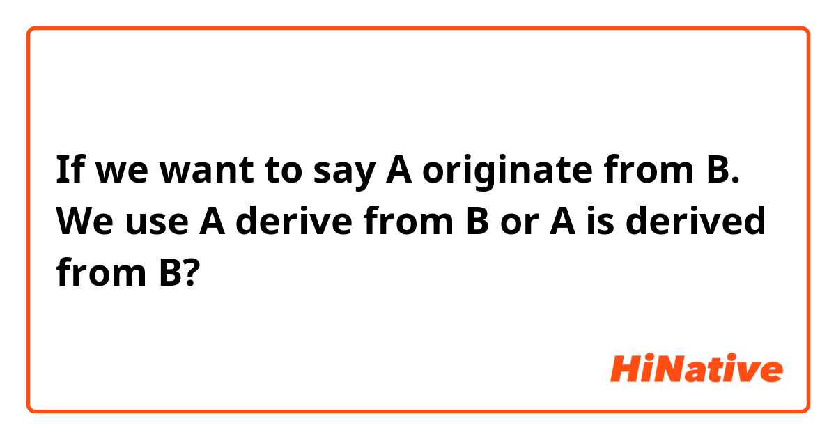 If we want to say A originate from B. We use A derive from B or A is derived from B? 