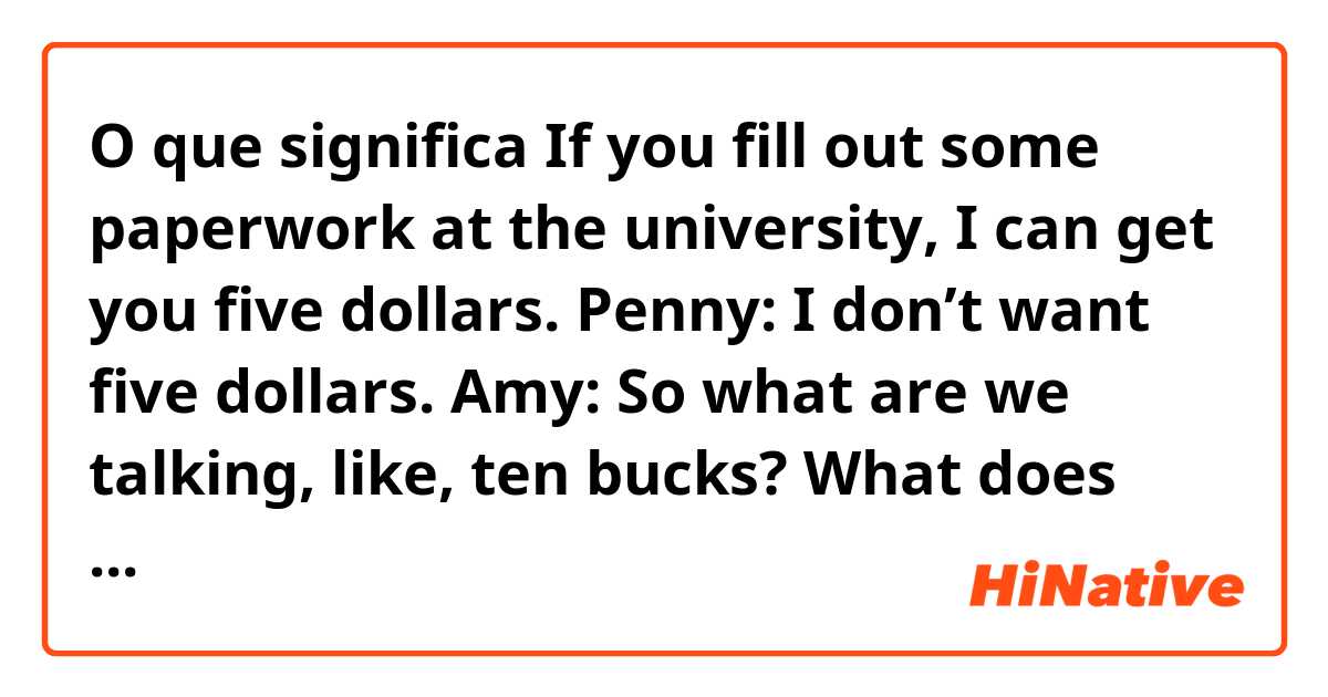 O que significa If you fill out some paperwork at the university, I can get you five dollars.

Penny: I don’t want five dollars. 

Amy: So what are we talking, like, ten bucks?

What does “what are we talking” mean??