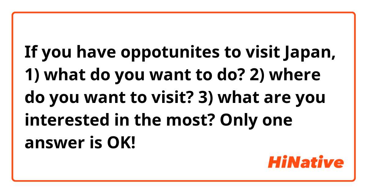 If you have oppotunites to visit Japan, 
1) what do you want to do?
2) where do you want to visit?
3) what are you interested in the most?

Only one answer is OK!