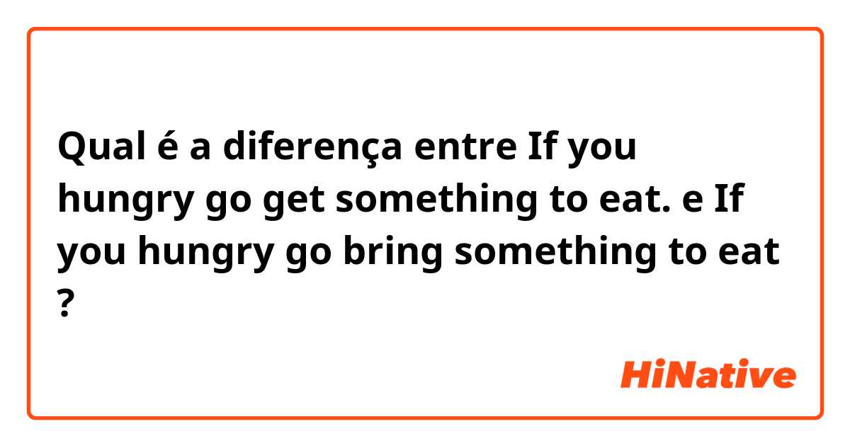 Qual é a diferença entre If you hungry go get something to eat. e If you hungry go bring something to eat ?