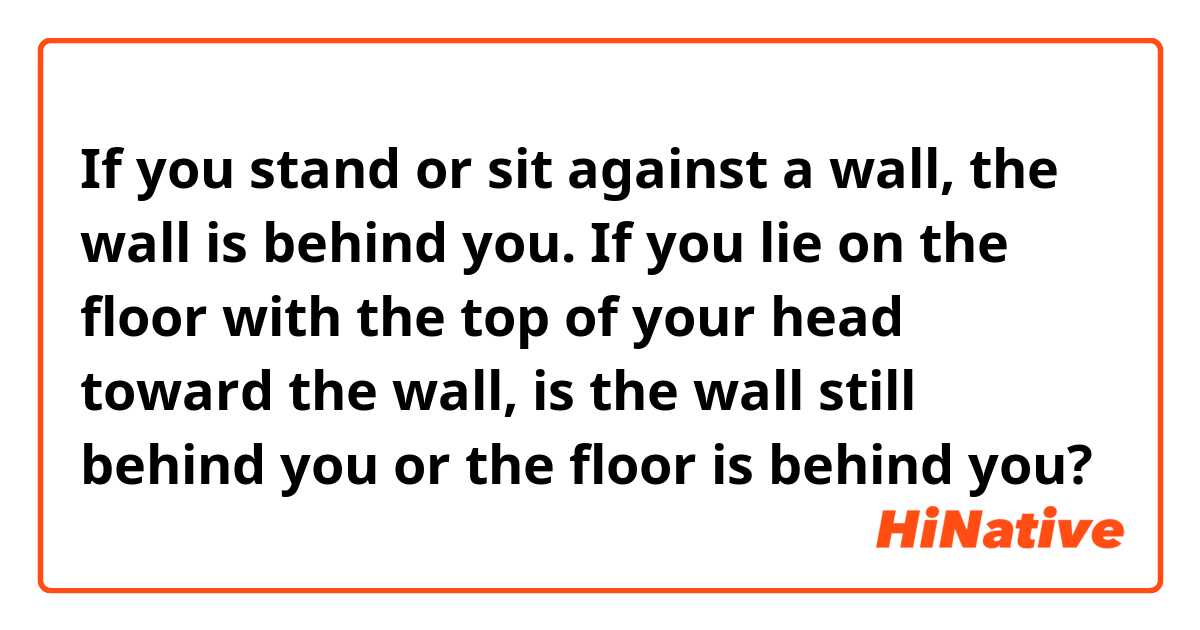 If you stand or sit against a wall, the wall is behind you. If you lie on the floor with the top of your head toward the wall, is the wall still behind you or the floor is behind you?