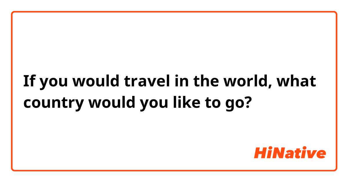 If you would travel in the world, what country would you like to go?