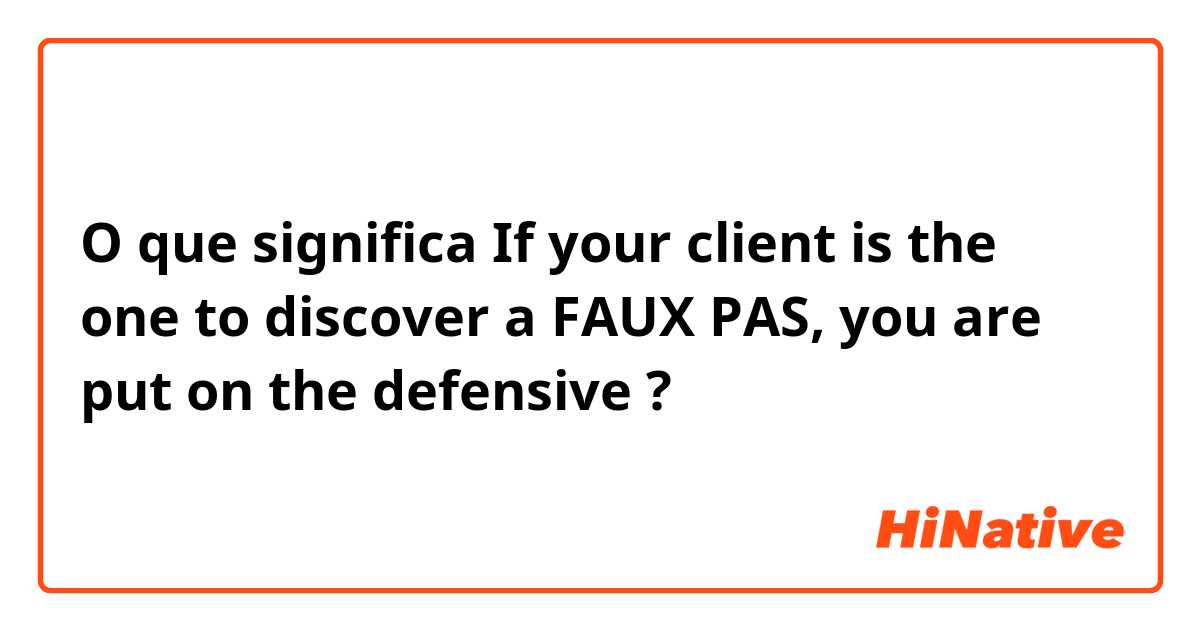 O que significa If your client is the one to discover a FAUX PAS, you are put on the defensive?