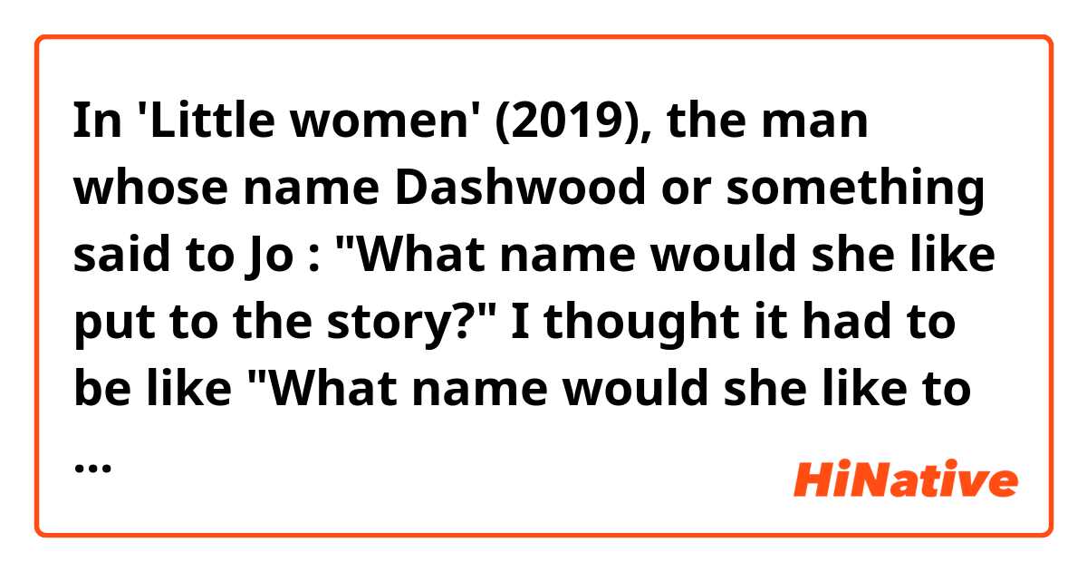 In 'Little women' (2019), the man whose name Dashwood or something said to Jo :  "What name would she like put to the story?"
I thought it had to be like "What name would she like to put to the story? "
It's an informal way to talk like that or I heard it wrong? 