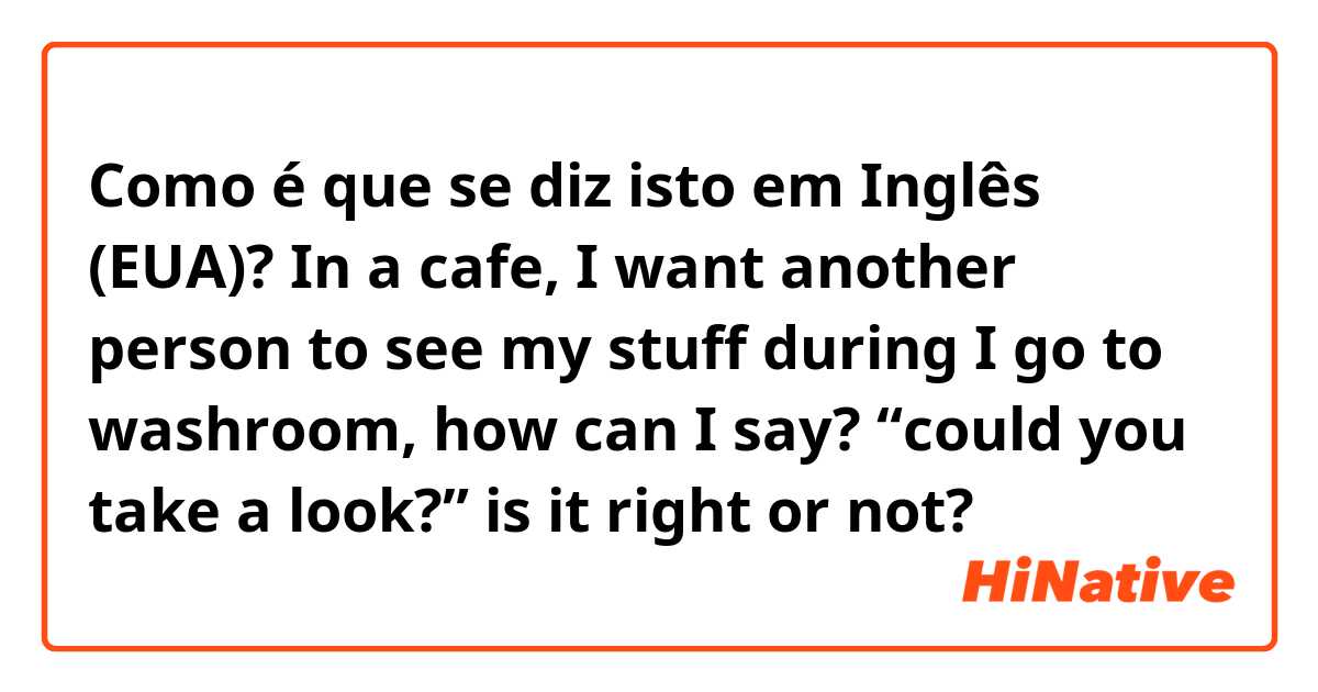 Como é que se diz isto em Inglês (EUA)? In a cafe, I want another person to see my stuff during I go to washroom, how can I say? “could you take a look?” is it right or not?