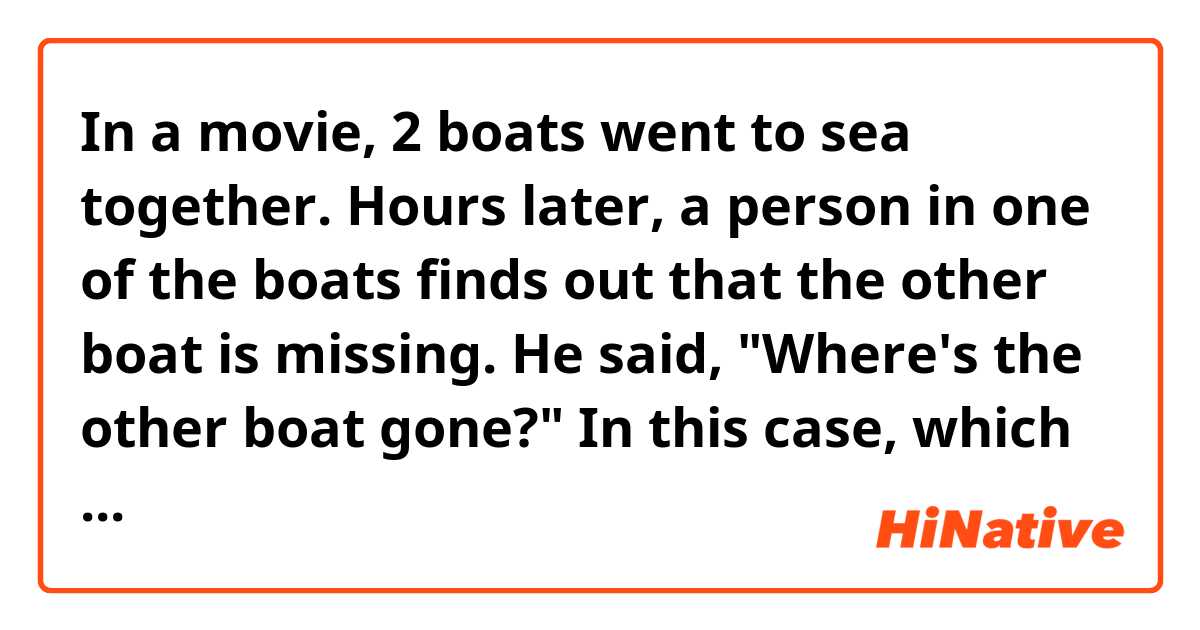 In a movie, 2 boats went to sea together.
Hours later, a person in one of the boats finds out that the other boat is missing.

He said, "Where's the other boat gone?"

In this case, which one is correct either 'is' or 'has' after where?
Where is the other boat gone?
Where has the other boat gone?

Or both work?