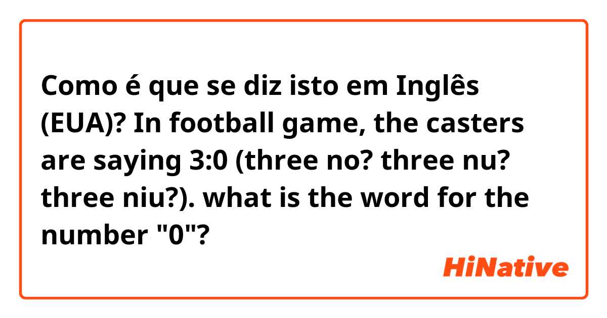 Como é que se diz isto em Inglês (EUA)? In football game, the casters are saying 3:0 (three no? three nu? three niu?). what is the word for the number "0"?