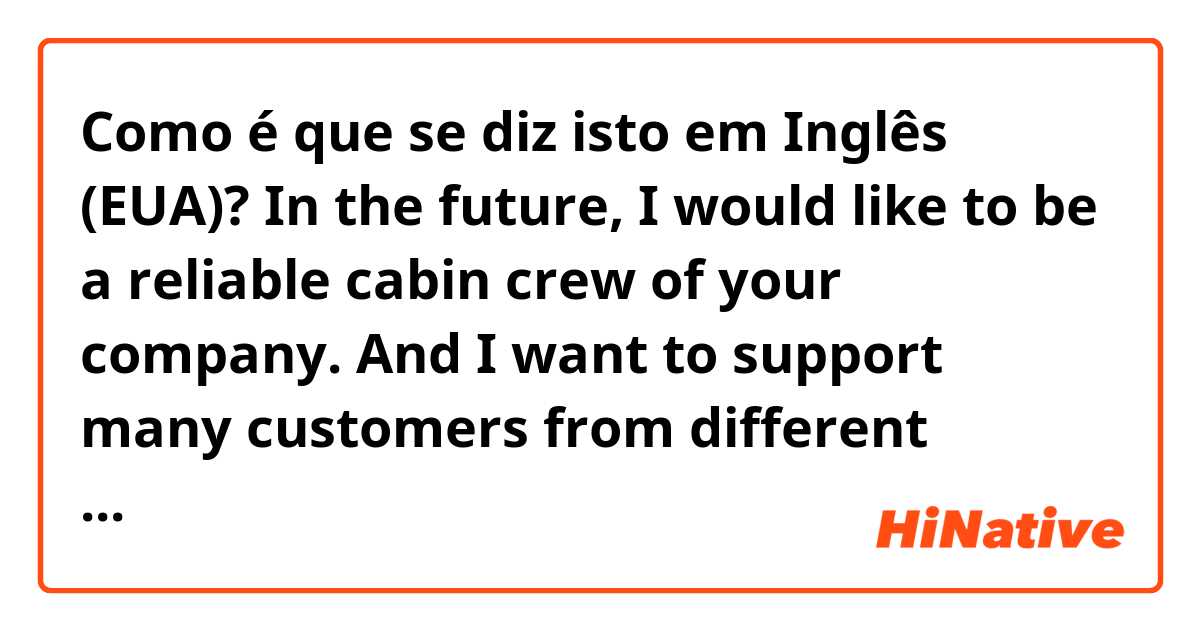 Como é que se diz isto em Inglês (EUA)? In the future, I would like to be a reliable cabin crew of your company. And I want to support many customers from different countries and be cooperate with my coworkers.