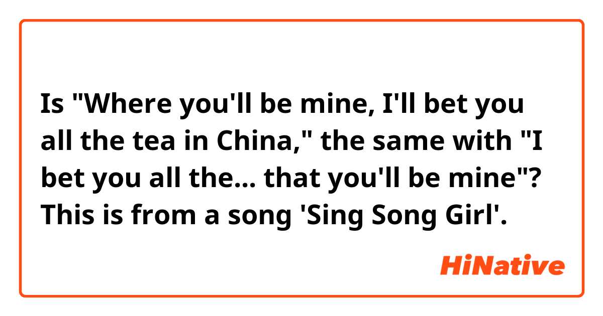 Is "Where you'll be mine, I'll bet you all the tea in China," the same with "I bet you all the... that you'll be mine"?
This is from a song 'Sing Song Girl'.