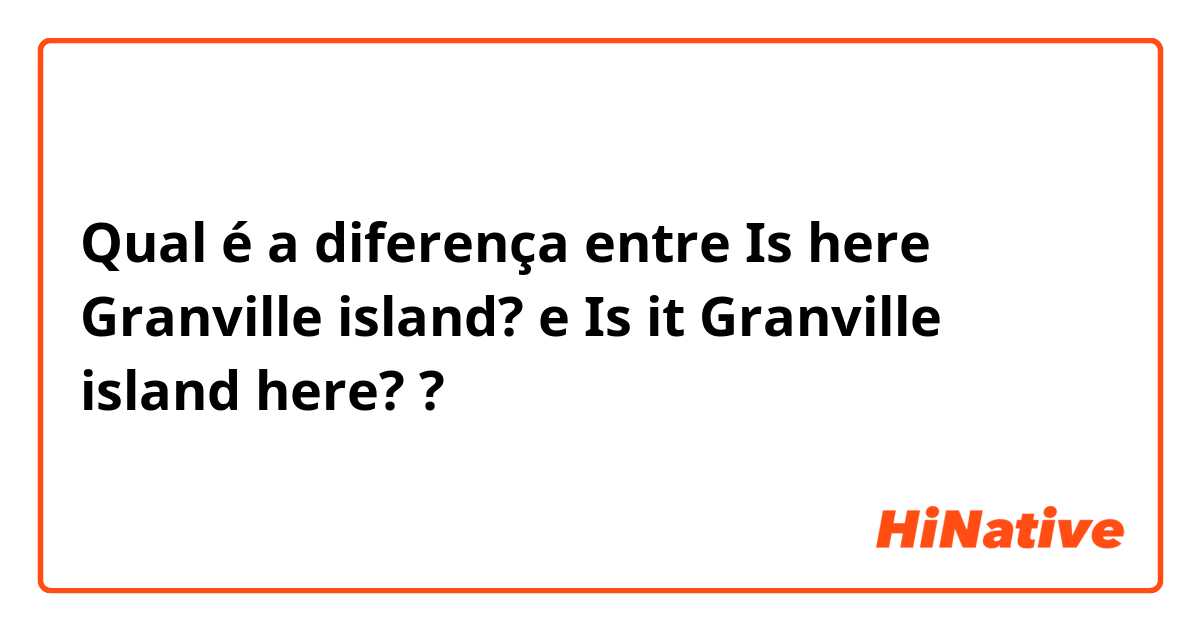 Qual é a diferença entre Is here Granville island? e Is it Granville island here? ?