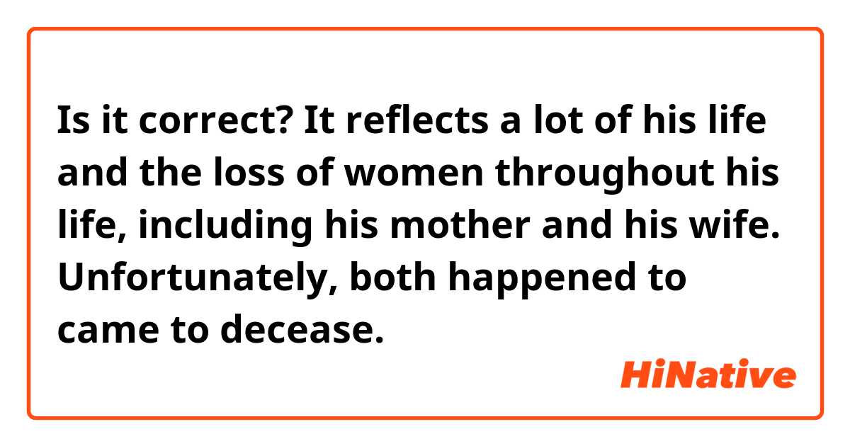Is it correct?

It reflects a lot of his life and the loss of women throughout his life, including his mother and his wife. Unfortunately, both happened to came to decease.