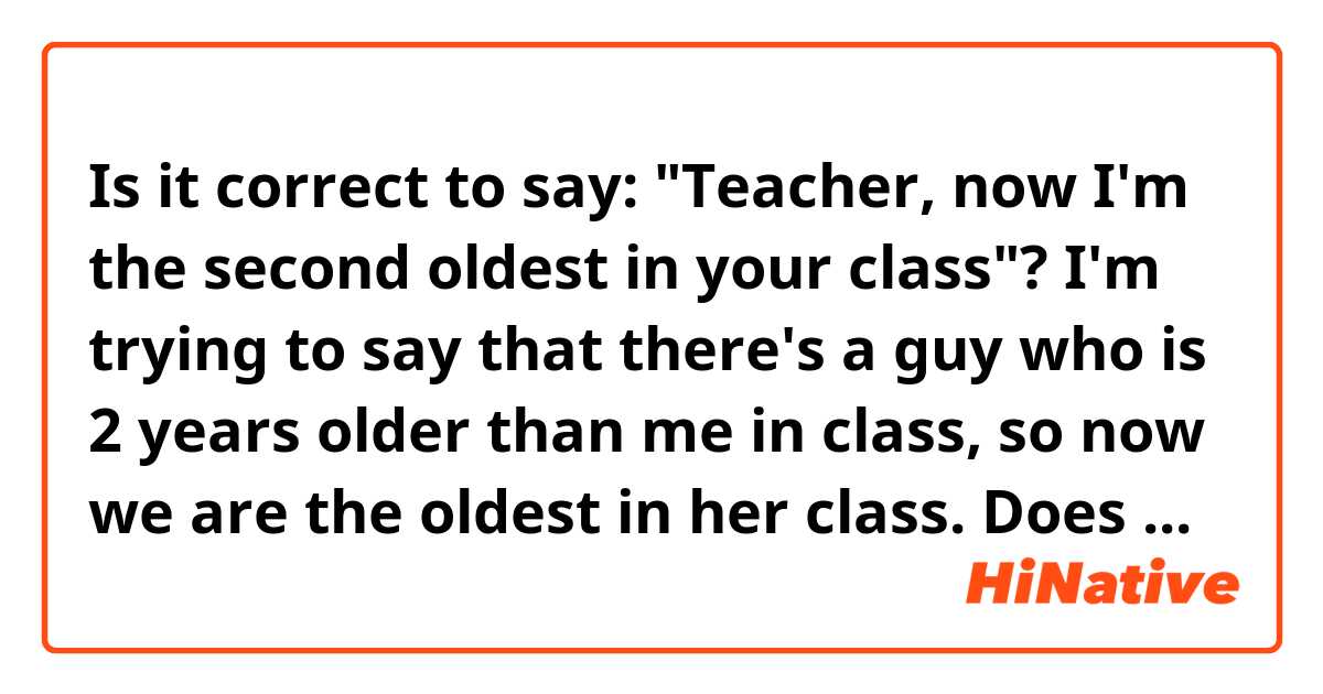 Is it correct to say: "Teacher, now I'm the second oldest in your class"?

I'm trying to say that there's a guy who is 2 years older than me in class,  so now we are the oldest in her class.

Does the phrase "second oldest" even exist? What do you think?