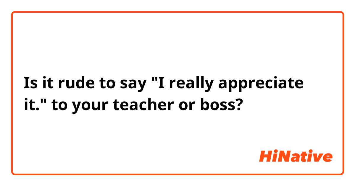 Is it rude to say "I really appreciate it." to your teacher or boss?