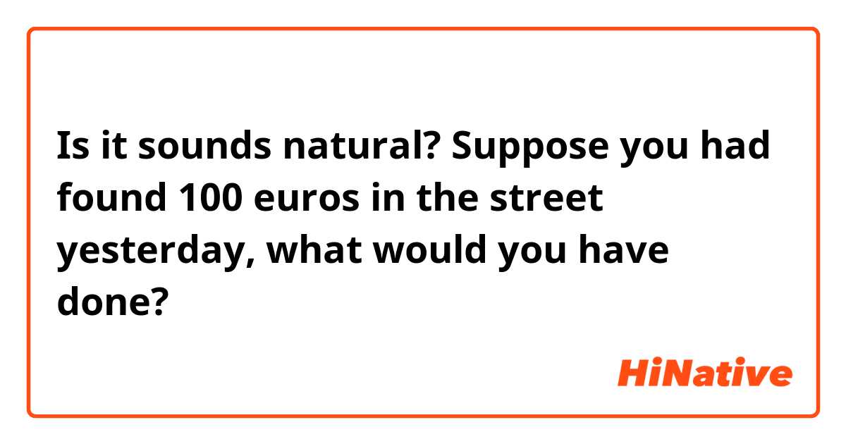 Is it sounds natural? 😳
Suppose you had found 100 euros in the street yesterday, what would you have done?