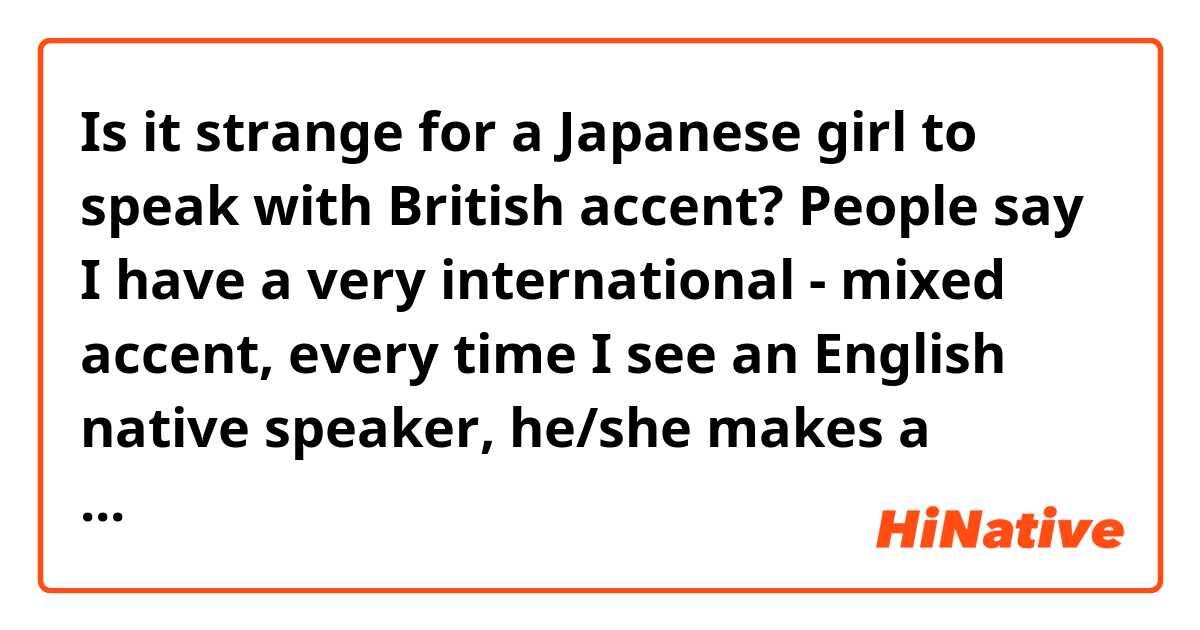 Is it strange for a Japanese girl to speak with British accent? 

People say I have a very international - mixed accent, every time I see an English native speaker, he/she makes a remark and tries to guess where I studied my English. Each time I'm given different answers! Most often Uk, America, Australia! I actually lived in Canada and France for a year, and then had several British teachers at school.  And I listen to BBC for my study. i pick up someone's accent pretty easily. So I'm assuming maybe that's why...but after all I want to stick with one accent now. I personally like British English so I might want to start making efforts to learn it. Any opinions about it? : o btw, I personally love Osakan accent with Japanese by foreigners. :)  