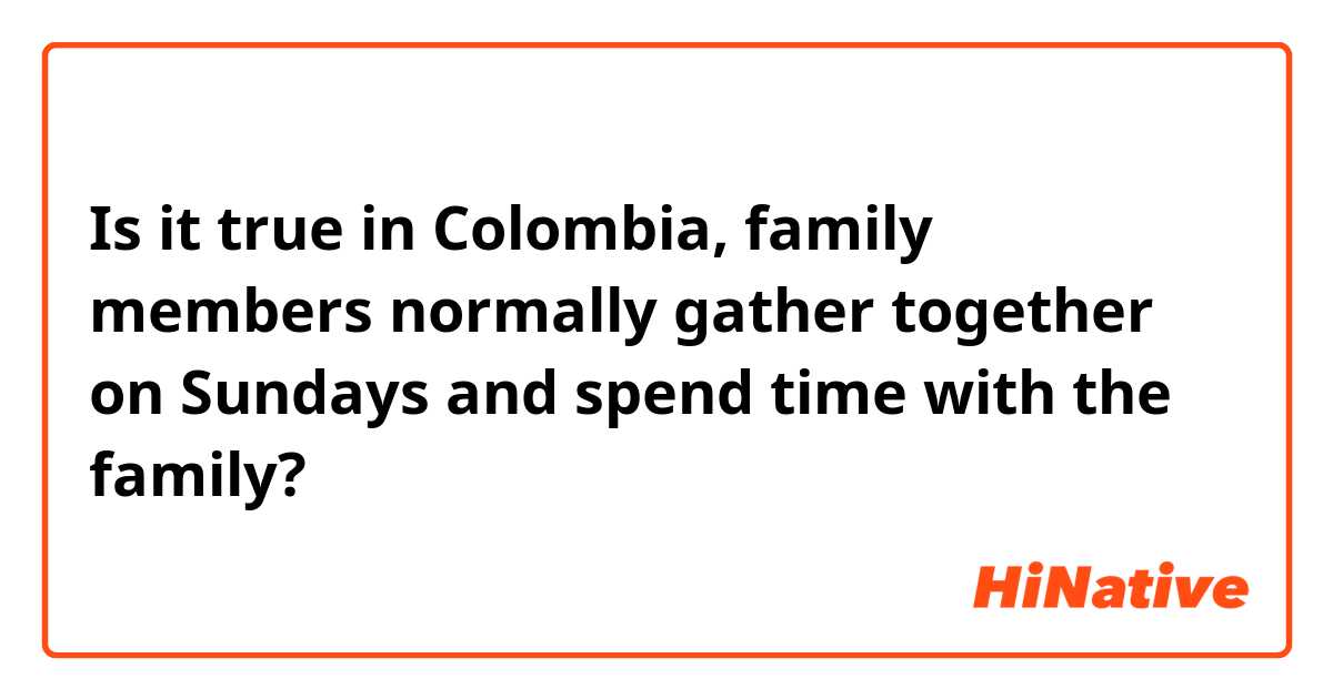 Is it true in Colombia, family members normally gather together on Sundays and spend time with the family?