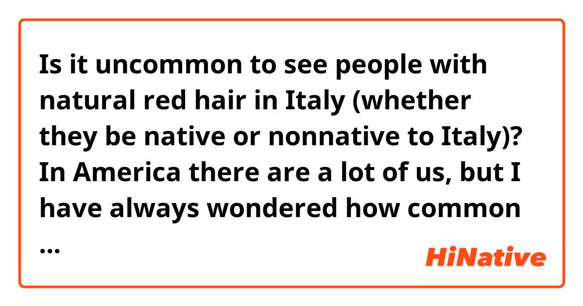 Is it uncommon to see people with natural red hair in Italy (whether they be native or nonnative to Italy)? In America there are a lot of us, but I have always wondered how common it is in other countries. Also what do people think of red hair? For example, people in America like to say “Redheads have fiery tempers”, or “red headed step child” (the last one is not nice, usually said to be interpreted as no one likes you)