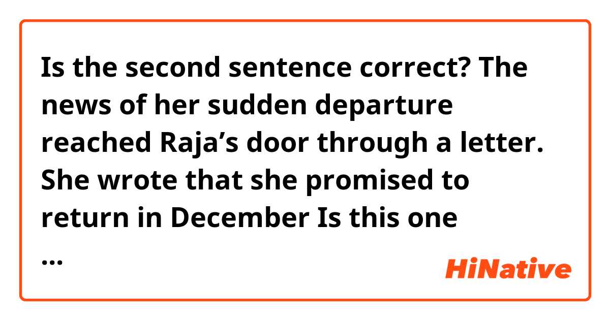 Is the second sentence correct?
The news of her sudden departure reached Raja’s door through a letter. She wrote that she promised to return in December
Is this one correct: She wrote that she promised to return in December. ?