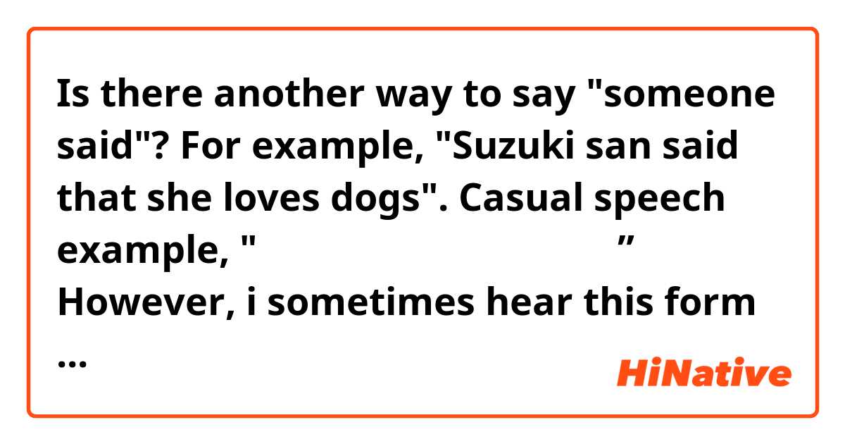 Is there another way to say "someone said"? For example, "Suzuki san said that she loves dogs".

Casual speech example, "すずきさんは犬がすきって言ってた”。

However, i sometimes hear this form in casual speech:
"すずきさんって犬がすき。”

Maybe i mistaken. Did i hear wrongly? Is this natural?

よろしくおねがいします
