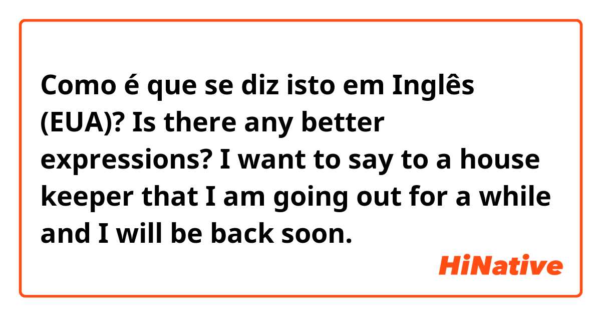 Como é que se diz isto em Inglês (EUA)? Is there any better expressions?
I want to say to a house keeper that I am going out for a while and I will be back soon.