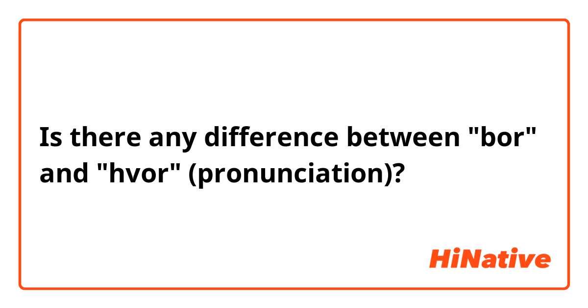 Is there any difference between "bor" and "hvor" (pronunciation)?