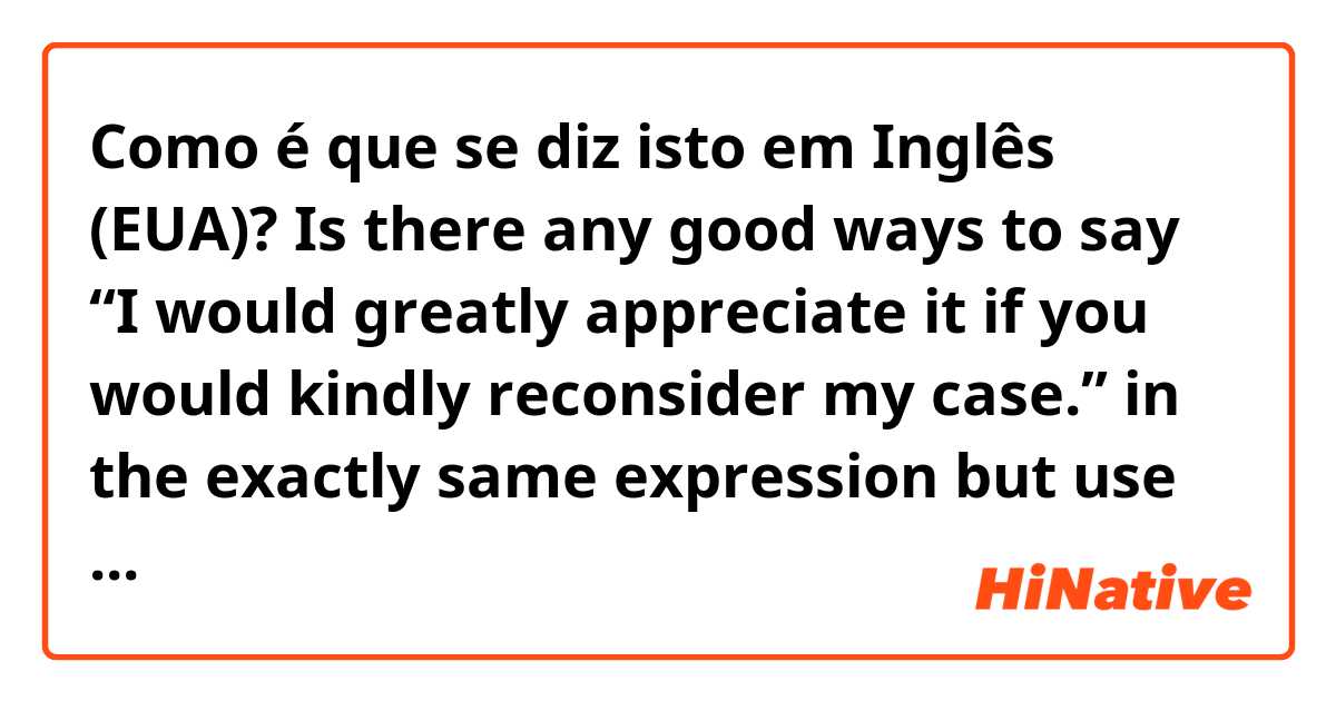 Como é que se diz isto em Inglês (EUA)? Is there any good ways to say “I would greatly appreciate it if you would kindly reconsider my case.” in the exactly same expression but use different and more natural words ??? 