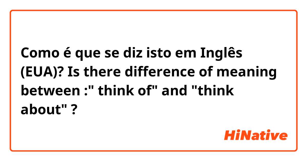 Como é que se diz isto em Inglês (EUA)? Is there difference of meaning between :" think of" and "think about" ?