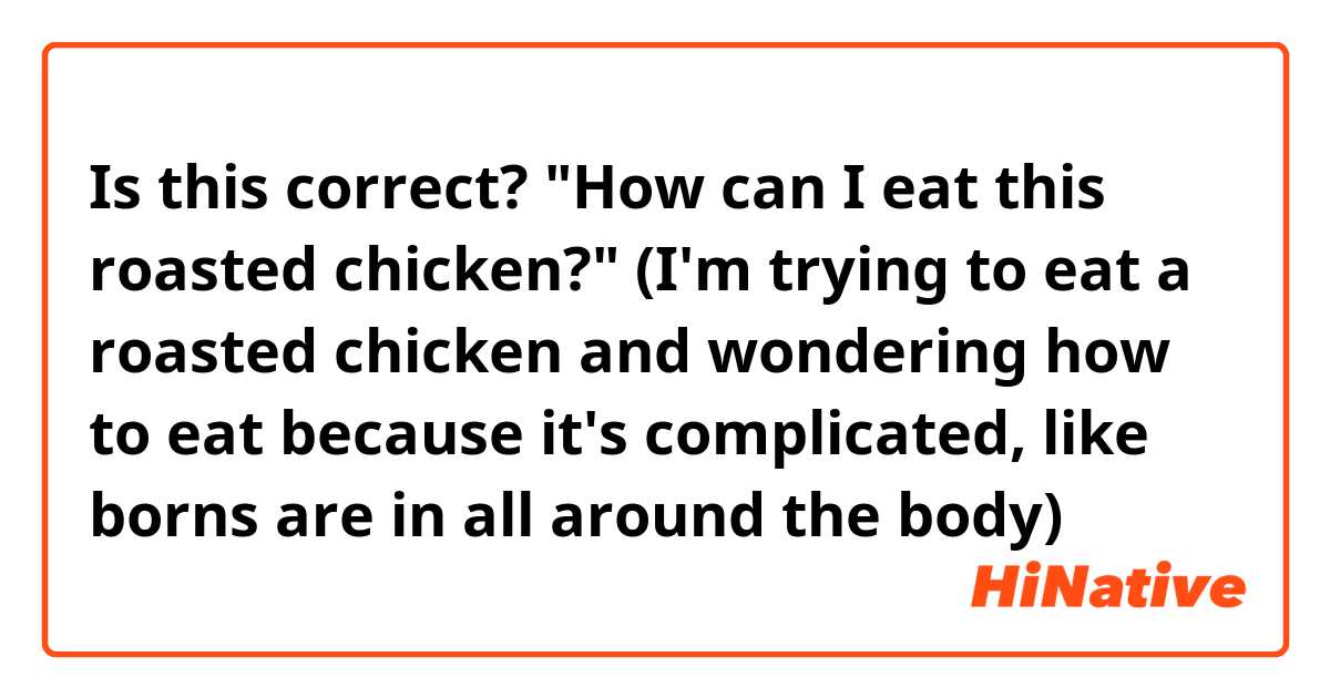 Is this correct? "How can I eat this roasted chicken?" (I'm trying to eat a roasted chicken and wondering how to eat because it's complicated, like borns are in all around the body)