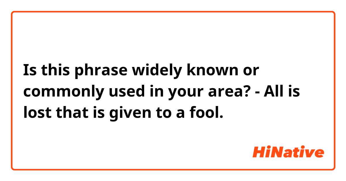 Is this phrase widely known or commonly used in your area?
- All is lost that is given to a fool.