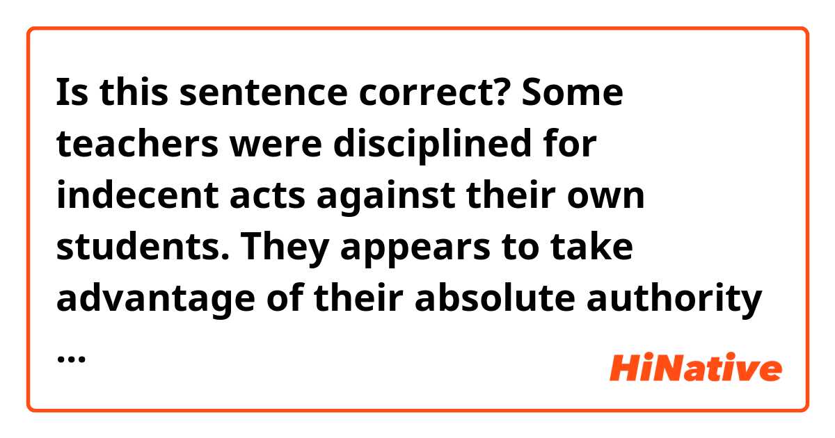 Is this sentence correct?

Some teachers were disciplined for indecent acts against their own students.
They appears to take advantage of their absolute authority at schools, and it is difficult for children to speak out.