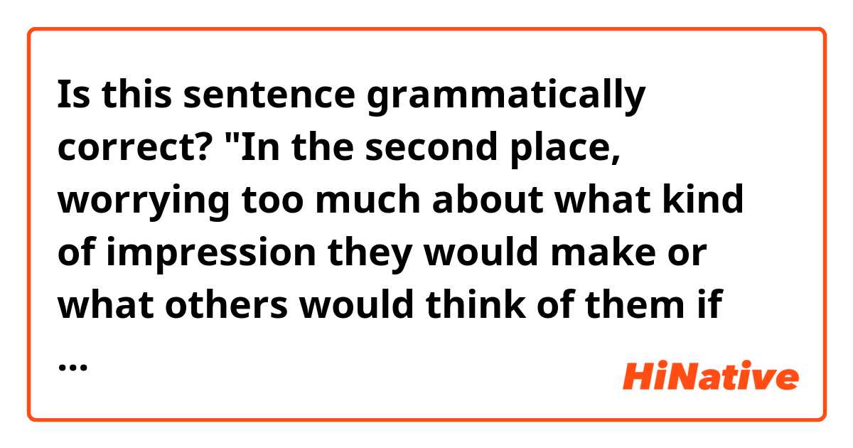 Is this sentence grammatically correct?

"In the second place, worrying too much about what kind of impression they would make or what others would think of them if they say no is just as stressful."