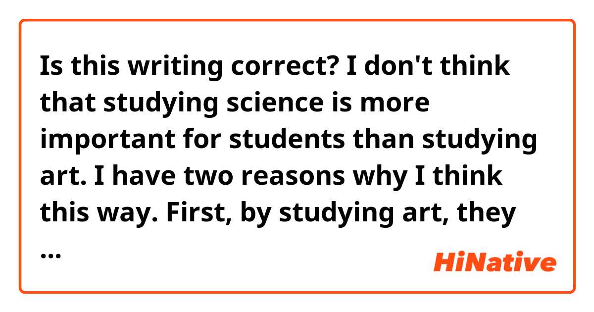 Is this writing correct?

I don't think that studying science is more important for students than studying art. 
I have two reasons why I think this way.
First, by studying art, they can improve their skill for drawing and their expression. Also, if they study art while they are young, they can
develop their intellect of art world.
Second, it is easy to get the picture they drew looked at many people by uploading on the Internet. Anime and Manga are becoming very popular, so they may be able to get people's attention by drawing such pictures
as Anime and Manga.