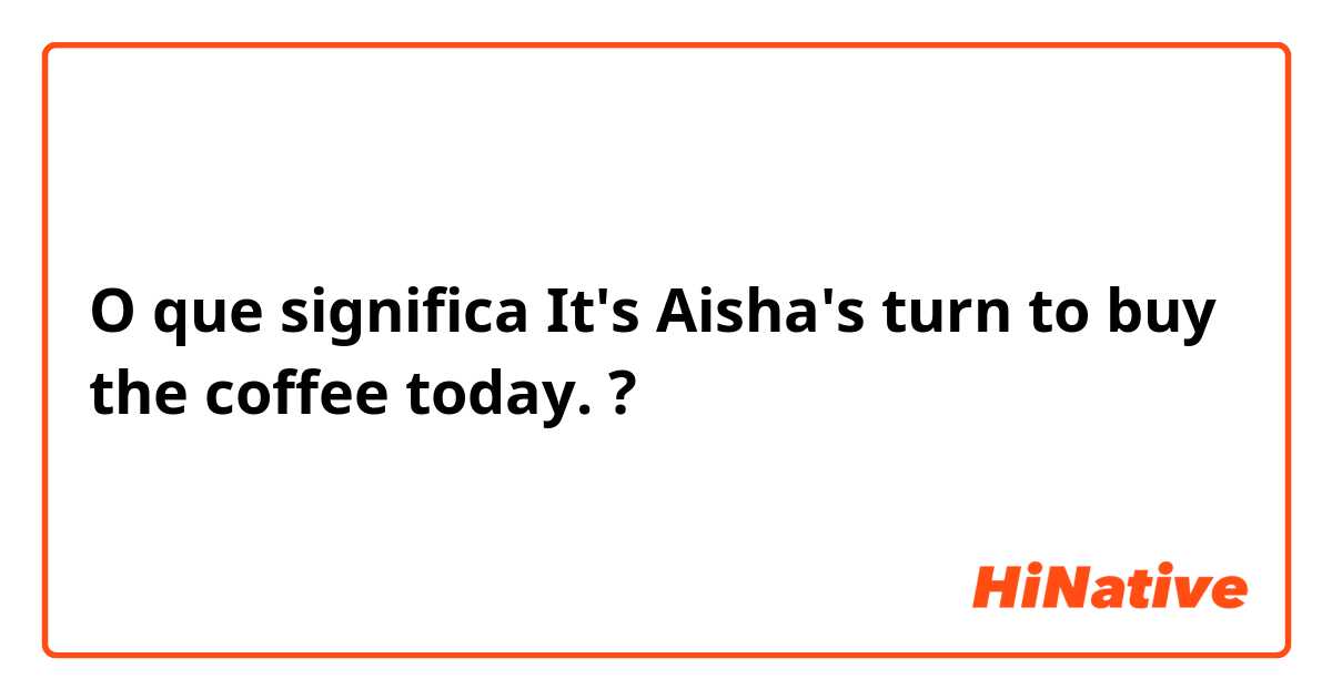 O que significa It's Aisha's turn to buy the coffee today.?