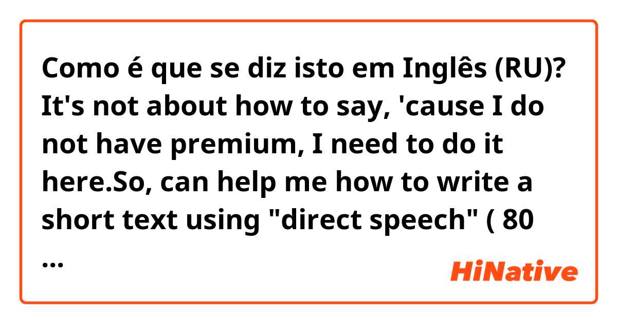 Como é que se diz isto em Inglês (RU)? It's not about how to say, 'cause I do not have premium, I need to do it here.So, can help me how to write a short text using "direct speech" ( 80 words min to understand it ) 