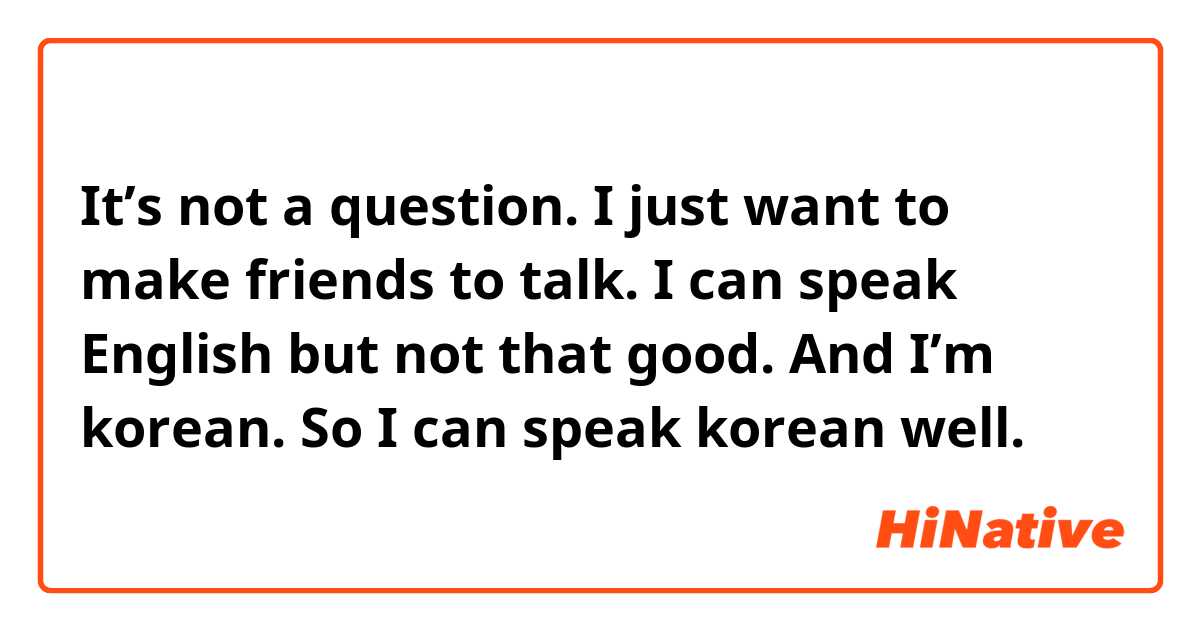 It’s not a question.
I just want to make friends to talk.
I can speak English but not that good.
And I’m korean. So I can speak korean well.