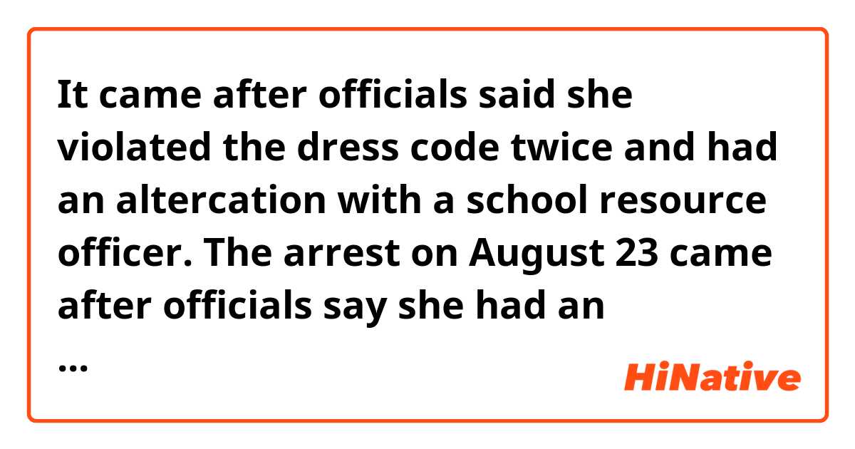 It came after officials said she violated the dress code twice and had an altercation with a school resource officer.
The arrest on August 23 came after officials say she had an altercation with a school resource officer.

It's hard to understand it came after somebody said, what exactly meaning?