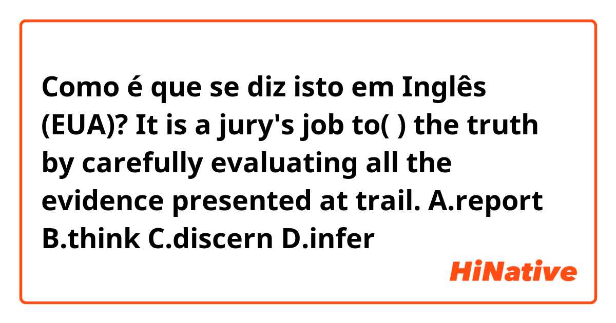 Como é que se diz isto em Inglês (EUA)? It is a jury's job to(  ) the truth by carefully evaluating all the evidence presented at trail.  A.report   B.think   C.discern   D.infer