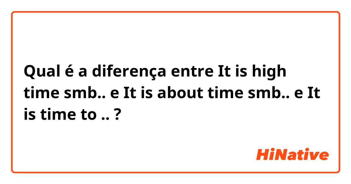 Qual é a diferença entre It is high time smb.. e It is about time smb.. e It is time to .. ?