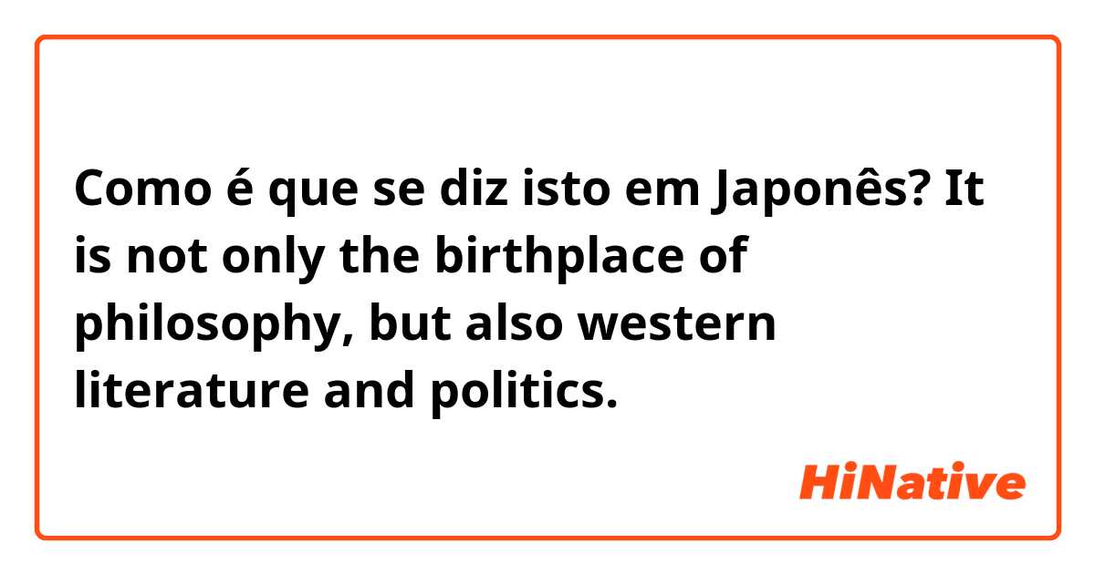 Como é que se diz isto em Japonês? It is not only the birthplace of philosophy, but also western literature and politics.