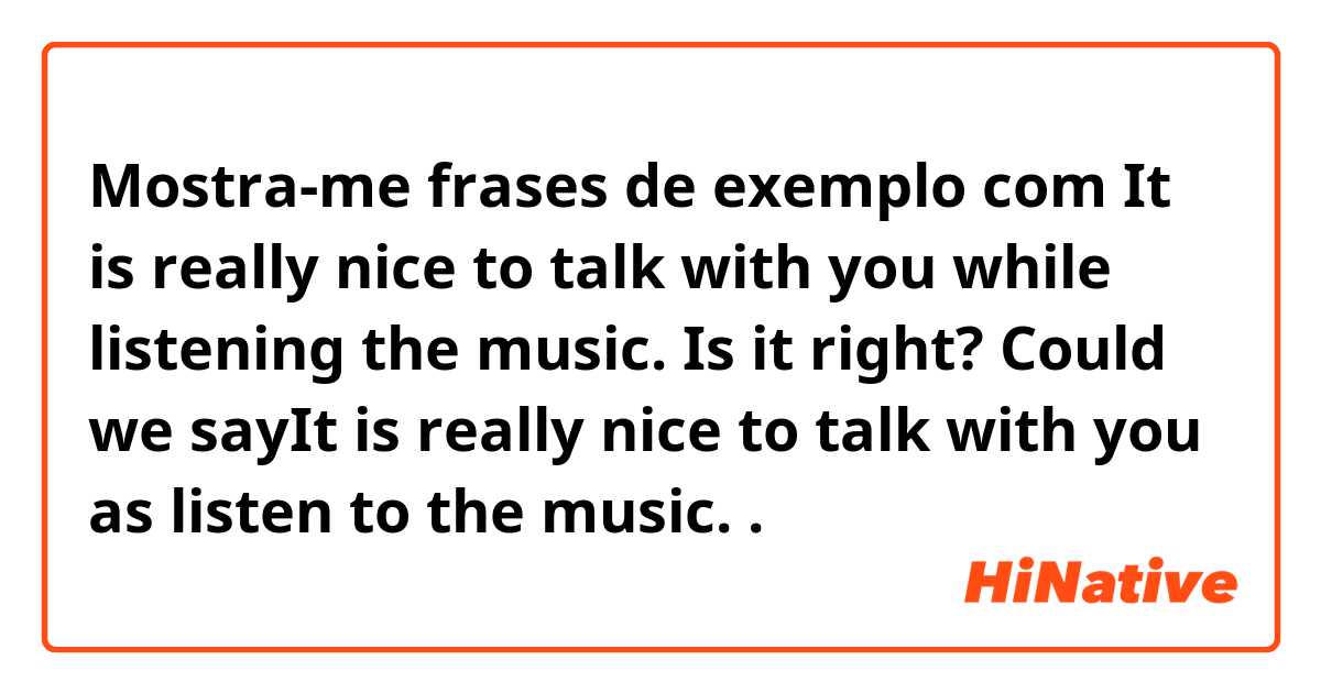 Mostra-me frases de exemplo com It is really nice to talk with you while listening the music. Is it right? Could we sayIt is really nice to talk with you as listen to the music.  .