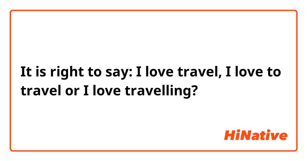 It is right to say: I love travel, I love to travel or I love travelling?

