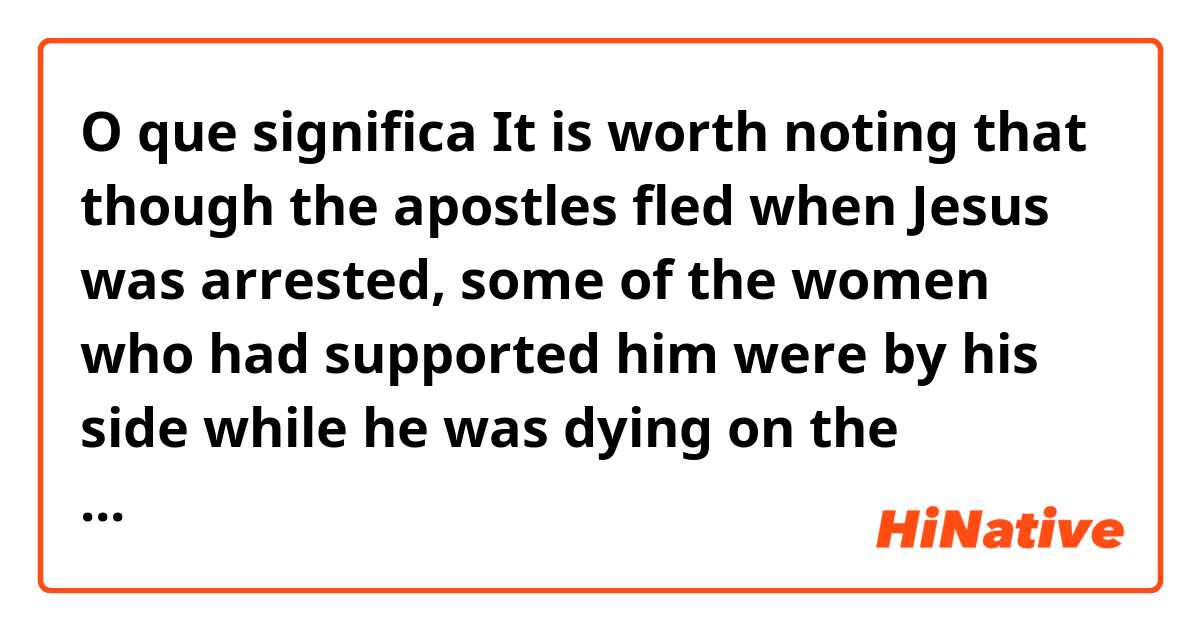 O que significa It is worth noting that though the apostles fled when Jesus was arrested, some of the women who had supported him were by his side while he was dying on the torture stake.?