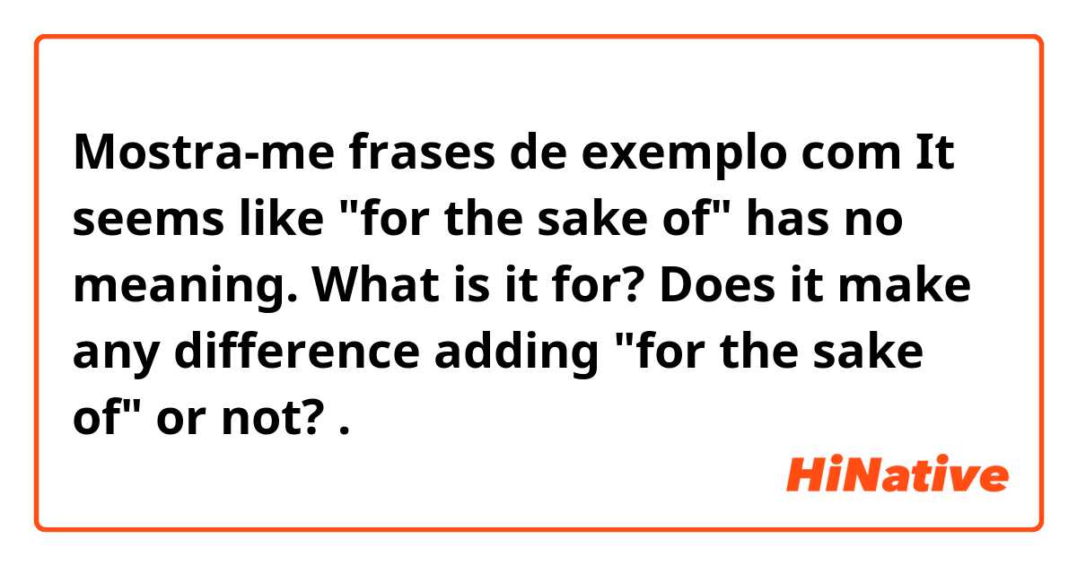 Mostra-me frases de exemplo com It seems like "for the sake of" has no meaning. What is it for? Does it make any difference adding "for the sake of" or not?.