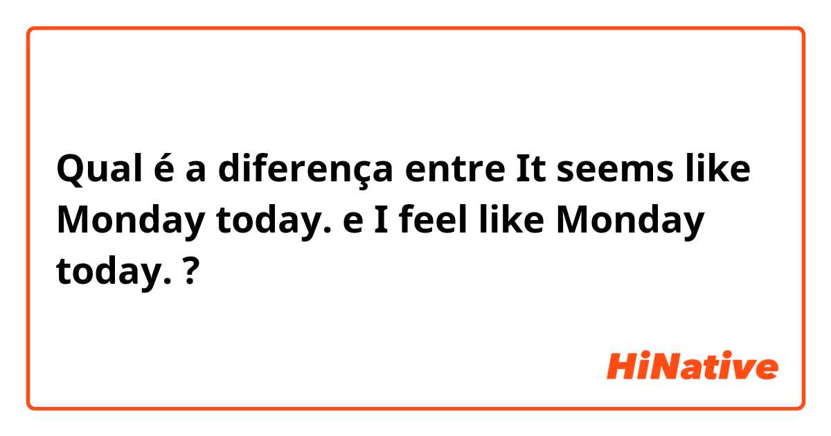 Qual é a diferença entre It seems like Monday today.  e I feel like Monday today.  ?