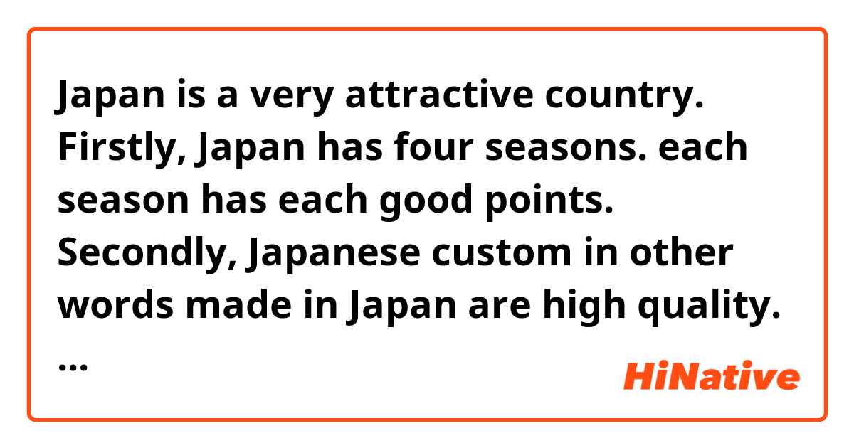 Japan is a very attractive country.
Firstly, Japan has four seasons. each season has each good points.
Secondly, Japanese custom in other words made in Japan are high quality.
Thirdly, Japan is a safe country. Japan is the least murder rate in the world.
It's definitely worth a visit.